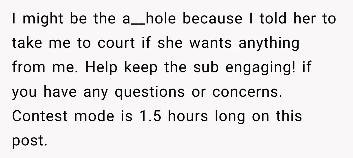 I might be the a__hole because I told her to take me to court if she wants anything from me. Help keep the sub engaging! if you have any questions...