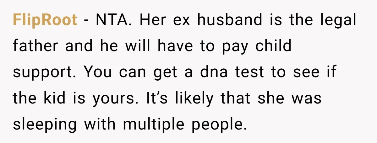 FlipRoot − NTA. Her ex husband is the legal father and he will have to pay child support. You can get a dna test to see if the kid is...