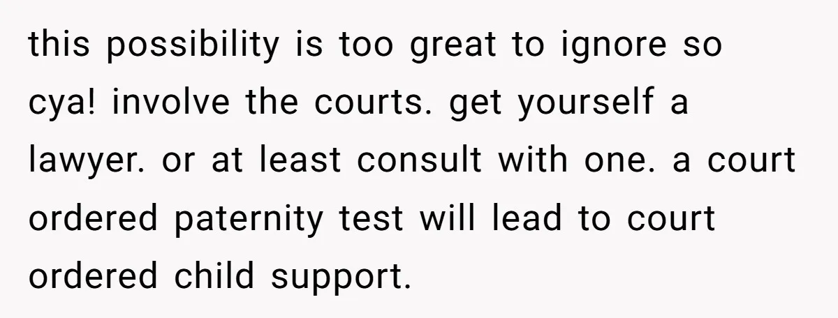 this possibility is too great to ignore so cya! involve the courts. get yourself a lawyer. or at least consult with one. a court ordered paternity test will lead to...