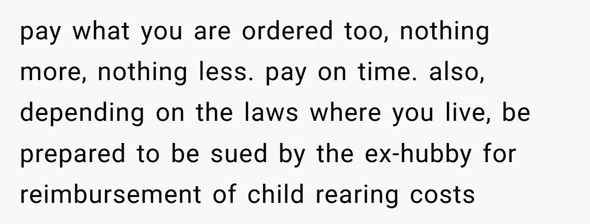 pay what you are ordered too, nothing more, nothing less. pay on time. also, depending on the laws where you live, be prepared to be sued by the ex-hubby for...
