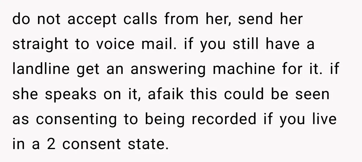 do not accept calls from her, send her straight to voice mail. if you still have a landline get an answering machine for it. if she speaks on it, afaik...