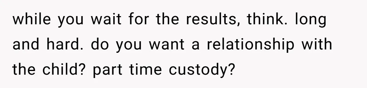 while you wait for the results, think. long and hard. do you want a relationship with the child? part time custody?
