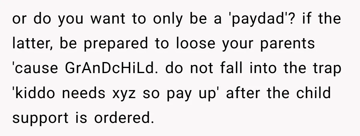 or do you want to only be a 'paydad'? if the latter, be prepared to loose your parents 'cause GrAnDcHiLd. do not fall into the trap 'kiddo needs xyz so...