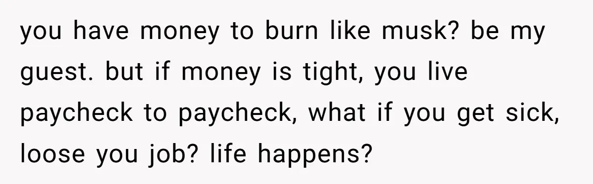 you have money to burn like musk? be my guest. but if money is tight, you live paycheck to paycheck, what if you get sick, loose you job? life happens?