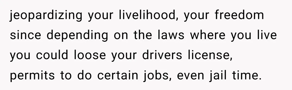 jeopardizing your livelihood, your freedom since depending on the laws where you live you could loose your drivers license, permits to do certain jobs, even jail time.