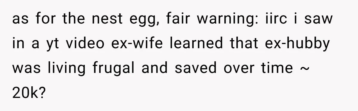 as for the nest egg, fair warning: iirc i saw in a yt video ex-wife learned that ex-hubby was living frugal and saved over time ~ 20k?