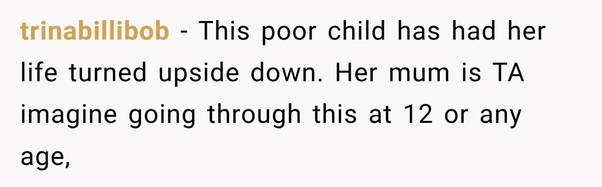 trinabillibob − This poor child has had her life turned upside down. Her mum is TA imagine going through this at 12 or any age,