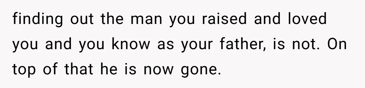 finding out the man you raised and loved you and you know as your father, is not. On top of that he is now gone.