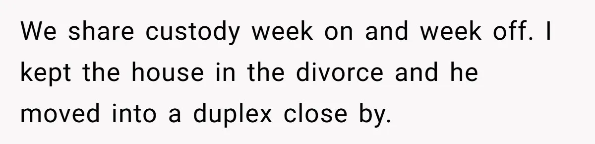 We share custody week on and week off. I kept the house in the divorce and he moved into a duplex close by.