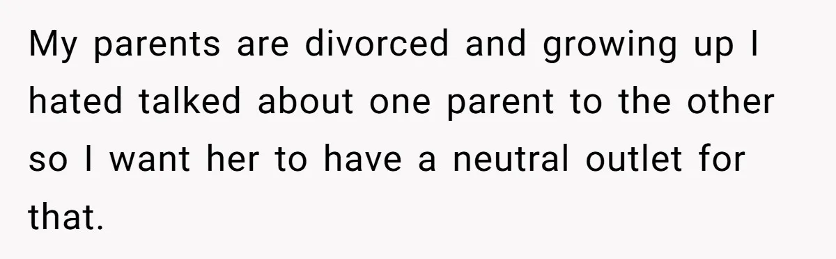 My parents are divorced and growing up I hated talked about one parent to the other so I want her to have a neutral outlet for that.