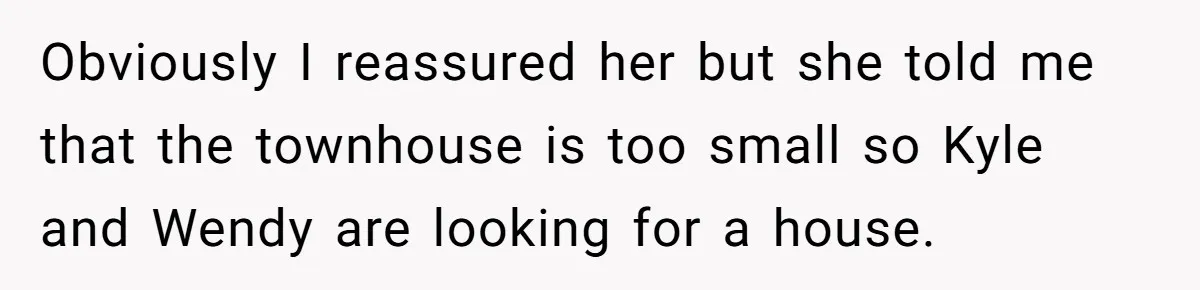 Obviously I reassured her but she told me that the townhouse is too small so Kyle and Wendy are looking for a house.