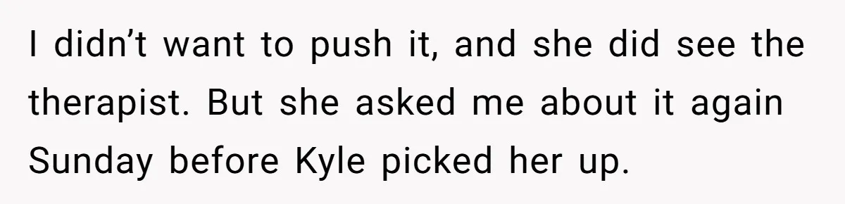 I didn’t want to push it, and she did see the therapist. But she asked me about it again Sunday before Kyle picked her up.