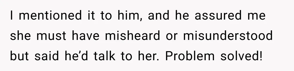 I mentioned it to him, and he assured me she must have misheard or misunderstood but said he’d talk to her. Problem solved!