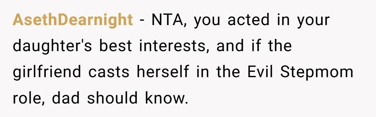 AsethDearnight − NTA, you acted in your daughter's best interests, and if the girlfriend casts herself in the Evil Stepmom role, dad should know.
