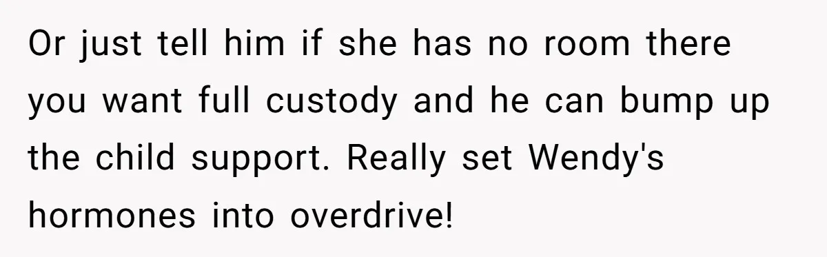 Or just tell him if she has no room there you want full custody and he can bump up the child support. Really set Wendy's hormones into overdrive!