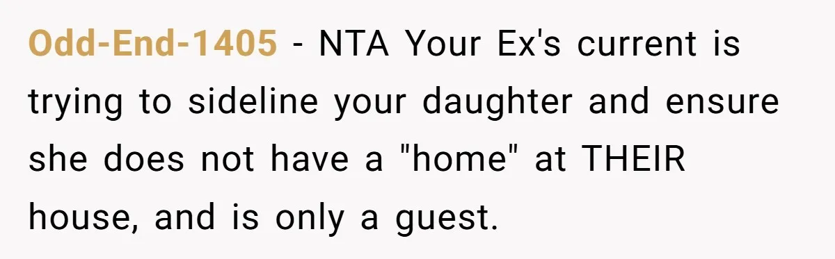 Odd-End-1405 − NTA Your Ex's current is trying to sideline your daughter and ensure she does not have a "home" at THEIR house, and is only a guest.