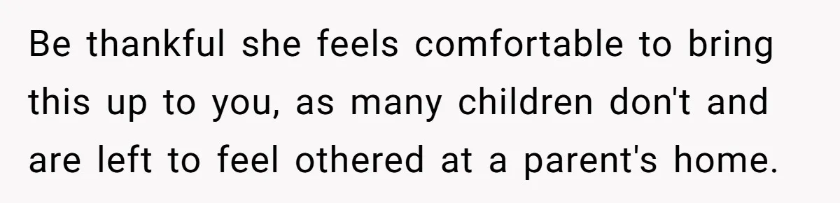 Be thankful she feels comfortable to bring this up to you, as many children don't and are left to feel othered at a parent's home.