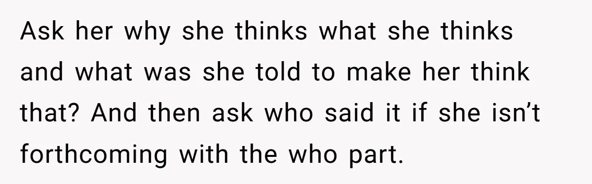 Ask her why she thinks what she thinks and what was she told to make her think that? And then ask who said it if she isn’t forthcoming with the...