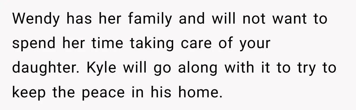 Wendy has her family and will not want to spend her time taking care of your daughter. Kyle will go along with it to try to keep the peace in...