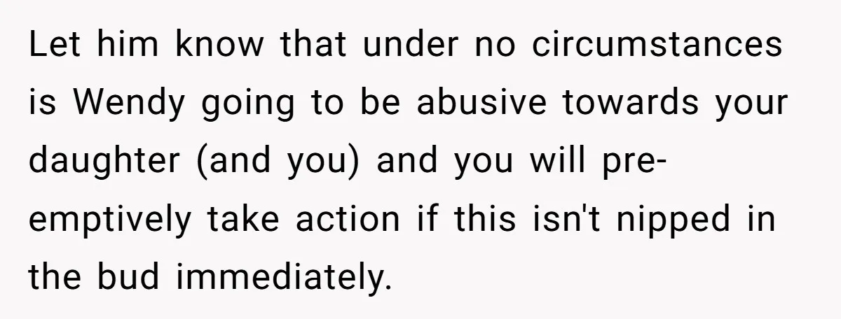Let him know that under no circumstances is Wendy going to be abusive towards your daughter (and you) and you will pre-emptively take action if this isn't nipped in the...
