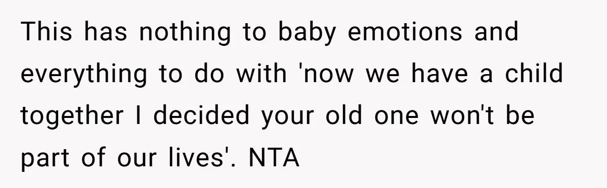 This has nothing to baby emotions and everything to do with 'now we have a child together I decided your old one won't be part of our lives'. NTA