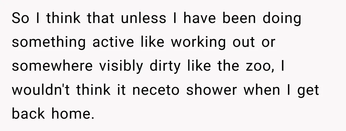 So I think that unless I have been doing something active like working out or somewhere visibly dirty like the zoo, I wouldn't think it neceto shower when I get...