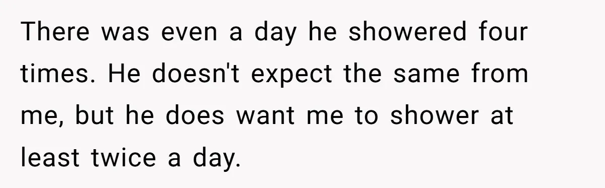 There was even a day he showered four times. He doesn't expect the same from me, but he does want me to shower at least twice a day.