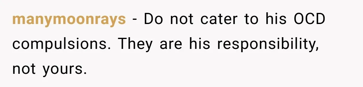 manymoonrays − Do not cater to his OCD compulsions. They are his responsibility, not yours.