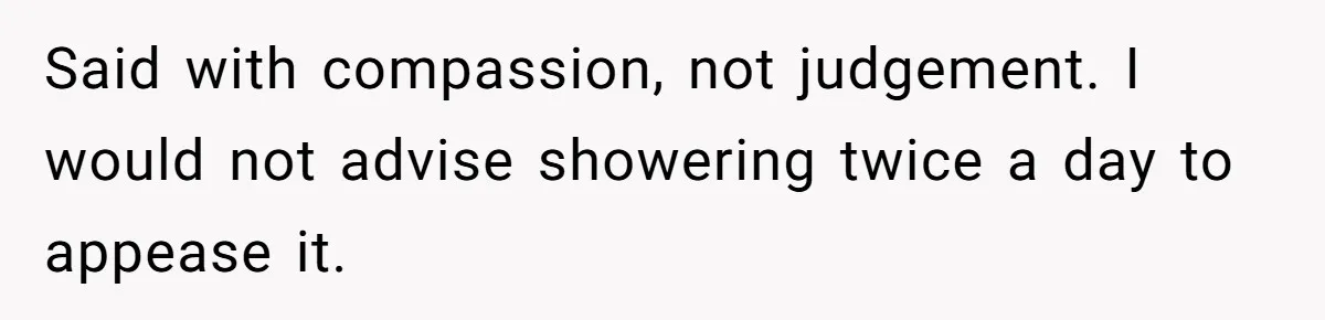 Said with compassion, not judgement. I would not advise showering twice a day to appease it.