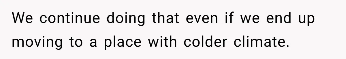 We continue doing that even if we end up moving to a place with colder climate.