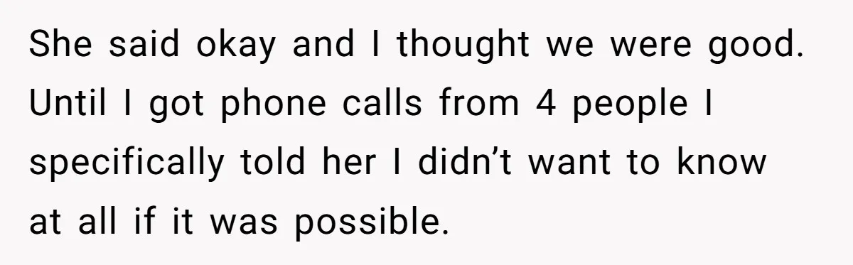 She said okay and I thought we were good. Until I got phone calls from 4 people I specifically told her I didn’t want to know at all if it...