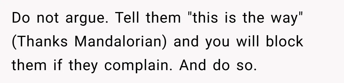 Do not argue. Tell them "this is the way" (Thanks Mandalorian) and you will block them if they complain. And do so.