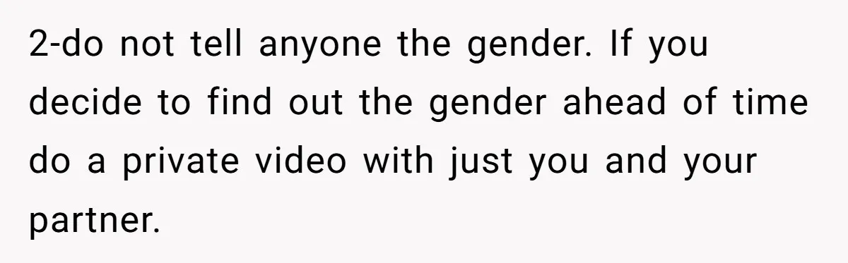 2-do not tell anyone the gender. If you decide to find out the gender ahead of time do a private video with just you and your partner.