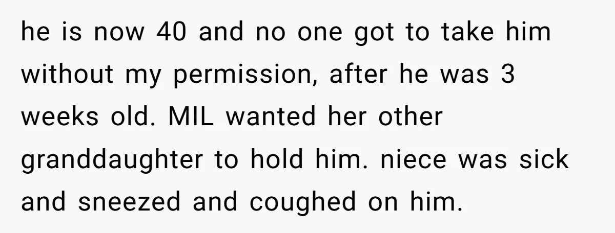 he is now 40 and no one got to take him without my permission, after he was 3 weeks old. MIL wanted her other granddaughter to hold him. niece was...