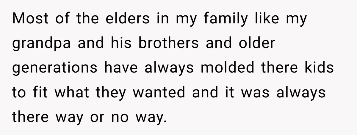 Most of the elders in my family like my grandpa and his brothers and older generations have always molded there kids to fit what they wanted and it was always...