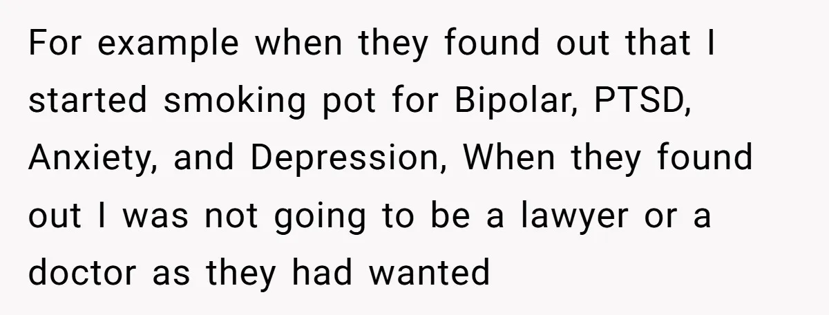 For example when they found out that I started smoking pot for Bipolar, PTSD, Anxiety, and Depression, When they found out I was not going to be a lawyer or...