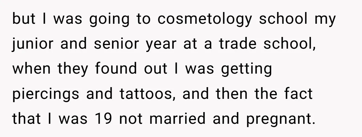 but I was going to cosmetology school my junior and senior year at a trade school, when they found out I was getting piercings and tattoos, and then the fact...