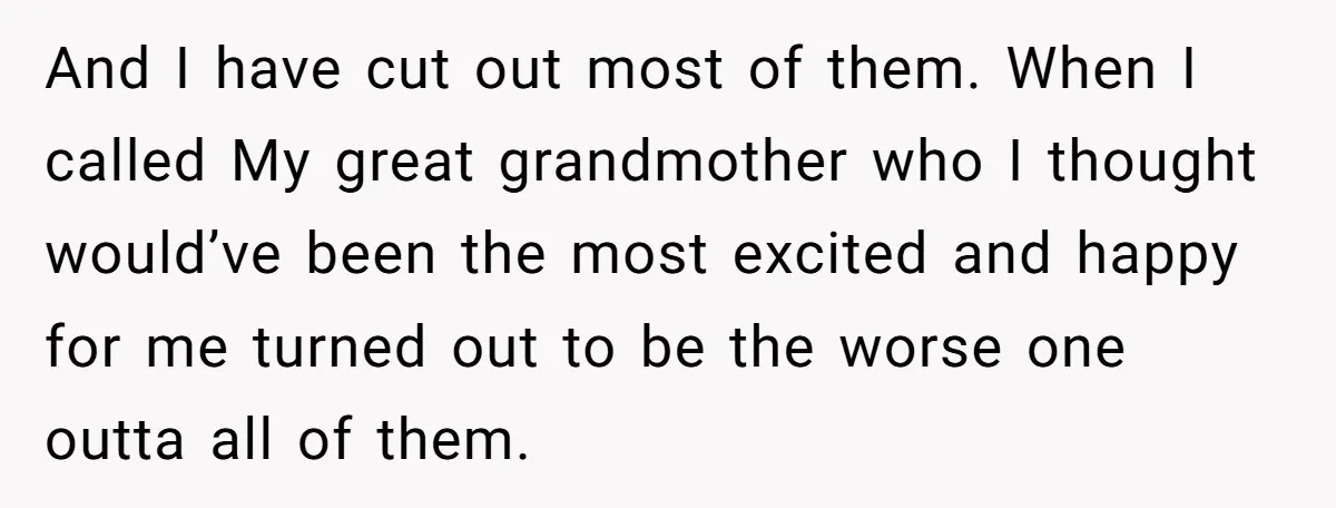 And I have cut out most of them. When I called My great grandmother who I thought would’ve been the most excited and happy for me turned out to be...