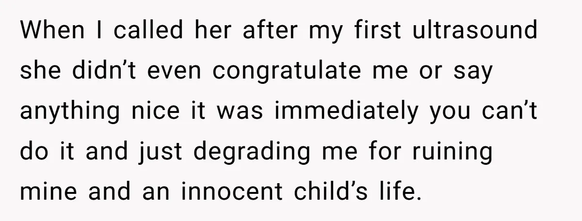 When I called her after my first ultrasound she didn’t even congratulate me or say anything nice it was immediately you can’t do it and just degrading me for ruining...