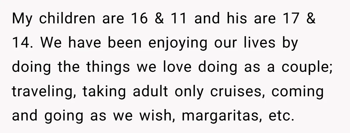 My children are 16 & 11 and his are 17 & 14. We have been enjoying our lives by doing the things we love doing as a couple; traveling, taking...