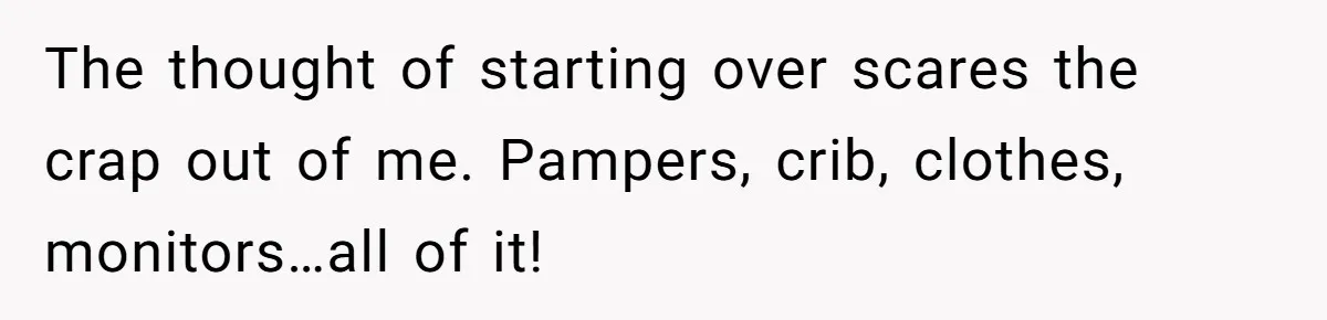 The thought of starting over scares the crap out of me. Pampers, crib, clothes, monitors…all of it!