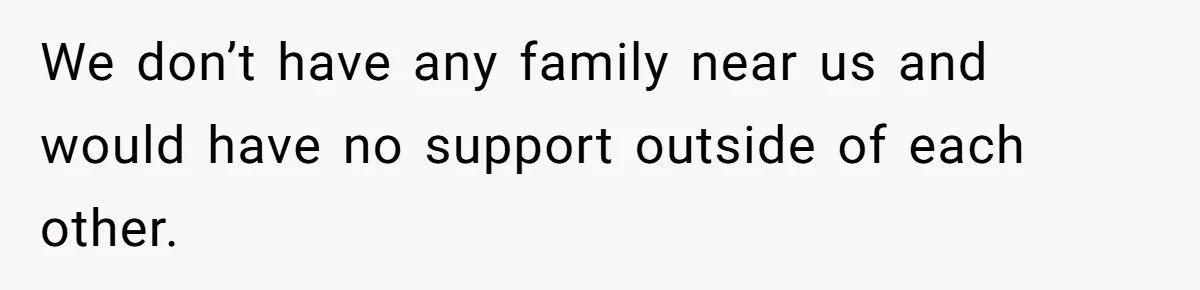 We don’t have any family near us and would have no support outside of each other.