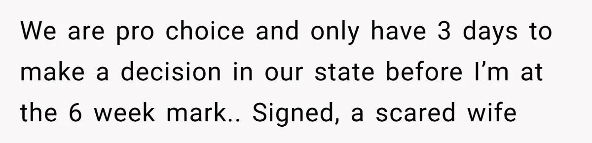We are pro choice and only have 3 days to make a decision in our state before I’m at the 6 week mark.. Signed, a scared wife