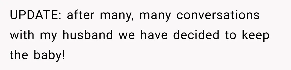 UPDATE: after many, many conversations with my husband we have decided to keep the baby!