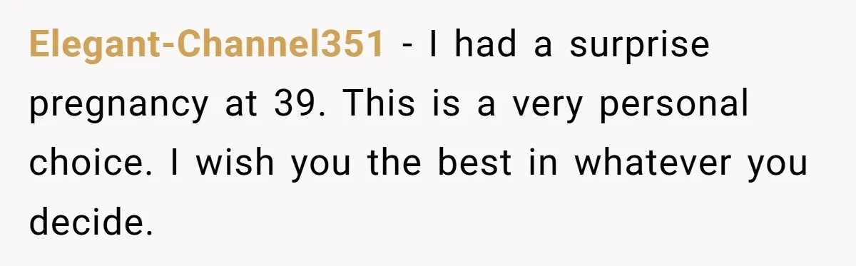 Elegant-Channel351 − I had a surprise pregnancy at 39. This is a very personal choice. I wish you the best in whatever you decide.