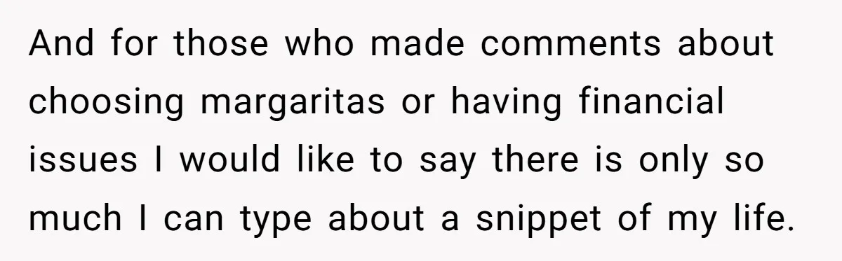 And for those who made comments about choosing margaritas or having financial issues I would like to say there is only so much I can type about a snippet of...