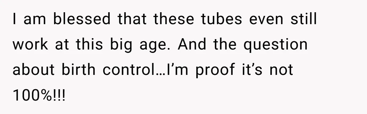 I am blessed that these tubes even still work at this big age. And the question about birth control…I’m proof it’s not 100%!!!