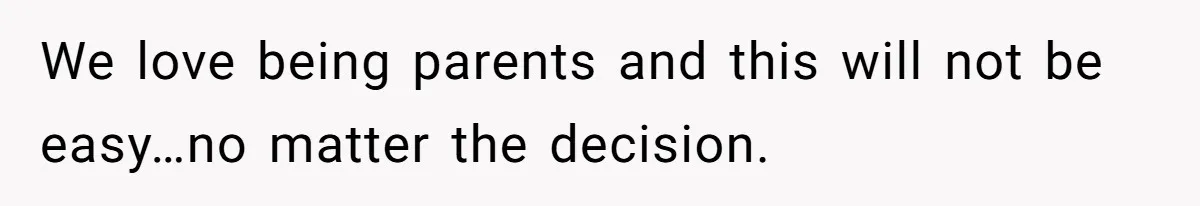 We love being parents and this will not be easy…no matter the decision.