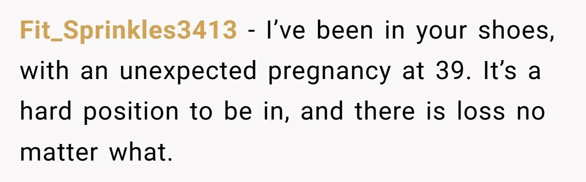 Fit_Sprinkles3413 − I’ve been in your shoes, with an unexpected pregnancy at 39. It’s a hard position to be in, and there is loss no matter what.