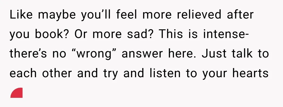 Like maybe you’ll feel more relieved after you book? Or more sad? This is intense- there’s no “wrong” answer here. Just talk to each other and try and listen to...